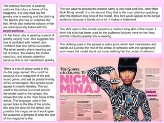There is a lot of colour used in this
double page spread, this could be
because it is a magazine of the pop
music genre, and will be predominantly
aimed at teenagers, this spread would
appeal to mainly females. The text
used in the picture is curved around
the model used in the spread, this
shows that she is the main focus of the
article. The language used in the
spread links to the title of the article,
this sets the tone for the article, and
possibly the magazine as it would give
the audience a glimpse of what the rest
of the magazine is like.
On her hand, she is wearing a piece of
jewelry saying ‘Icon’, this suggests that
she is confident with herself, and
confident that she will be successful.
The other jewelry she is wearing are
full of colour, this makes the model
stand out, and attracts attention
because this is not mainstream jewelry.
The makeup that she is wearing
matches the colour scheme of the
magazine, it is very bold like the
jewelry she is wearing and the clothing.
The lipstick she has on matches the
title, which also matches colours which
are stereotypically linked with the
target audience.
The clothing used in the spread is zebra print, which isn’t mainstream and
stands out just like the rest of the article. It contrasts with the background
and makes the model stand out more, making her the center of attention.
The shot used in this double spread is a medium long shot of the model, I
think this shot has been used so the audience focuses more on her face,
and the colourful jewelry she is wearing.
The text used to present the models name is very bold and pink, other than
Nicki Minaj herself, it is the second thing that is the most attention grabbing
after the medium long shot of the model. This font would appeal to the target
audience because it stands out a lot, it makes a statement.
 