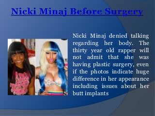 Nicki Minaj denied talking
regarding her body. The
thirty year old rapper will
not admit that she was
having plastic surgery, even
if the photos indicate huge
difference in her appearance
including issues about her
butt implants

 
