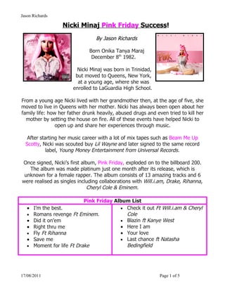 Jason Richards

                   Nicki Minaj Pink Friday Success!
                                 By Jason Richards

                              Born Onika Tanya Maraj
                               December 8th 1982.

                         Nicki Minaj was born in Trinidad,
                        but moved to Queens, New York,
                         at a young age, where she was
                       enrolled to LaGuardia High School.

From a young age Nicki lived with her grandmother then, at the age of five, she
moved to live in Queens with her mother. Nicki has always been open about her
family life: how her father drunk heavily, abused drugs and even tried to kill her
  mother by setting the house on fire. All of these events have helped Nicki to
                open up and share her experiences through music.

   After starting her music career with a lot of mix tapes such as Beam Me Up
  Scotty, Nicki was scouted buy Lil Wayne and later signed to the same record
            label, Young Money Entertainment from Universal Records.

Once signed, Nicki’s first album, Pink Friday, exploded on to the billboard 200.
   The album was made platinum just one month after its release, which is
 unknown for a female rapper. The album consists of 13 amazing tracks and 6
were realised as singles including collaborations with Will.i.am, Drake, Rihanna,
                              Cheryl Cole & Eminem.

                             Pink Friday Album List
   •   I’m the best.                       • Check it out Ft Will.i.am & Cheryl
   •   Romans revenge Ft Eminem.             Cole
   •   Did it on’em                        • Blazin ft Kanye West
   •   Right thru me                       • Here I am
   •   Fly Ft Rihanna                      • Your love
   •   Save me                             • Last chance ft Natasha
   •   Moment for life Ft Drake              Bedingfield




17/08/2011                                                    Page 1 of 5
 