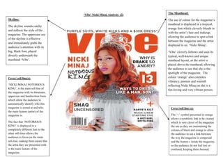 ‘Vibe’ Nicki Minaj Analysis- (2)

Skyline:
The skyline sounds catchy
and reflects the style of the
magazine. The uppercase use
of the skyline is effective
and immediately grabs the
audience’s attention with its
big, black font, placed
directly underneath the
masthead ‘Vibe’.

Cover/ sell line(s):
‘NICKI MINAJ NOTORIOUS
KING’, is the main sell line of
the magazine with its dominant,
uppercase and handwritten fonts
which allow the audience to
automatically identify who this
magazine is aimed at and who
the main feature (artist) of the
magazine is.
The fact that ‘NOTORIOUS
KING’ is displayed in a
completely different font to the
other sell-lines allows the
audience to focus on the main
sell-line, making them aware that
the artist they are presented with
is the main feature of the
magazine.

The Masthead:
The use of colour for the magazine’s
masthead is displayed in a tropical,
orange font which cleverly blends in
with the artist’s hair and makeup,
allowing the audience to spot a link
between the magazine and the artist
displayed to us: ‘Nicki Minaj’.
‘Vibe’ cleverly follows and uses its
typical, well-known and unique
masthead layout, as the artist is
placed above the masthead, allowing
the audience to see that she is the
spotlight of the magazine. The
colour ‘orange’ also connotes
vibrancy, passion and warmth
reflecting Nicki Minaj as she is a
fun-loving and very vibrant person.

Cover/sell line (s):
The ‘+’ symbol presented in orange
allows a symbiotic link to be created
which is very clever of the magazine
the use as they are maintaining the
colours of black and orange to allow
the audience to see a link between
the way the magazine is composed
and the feature s inside the magazine,
so the audience do not feel lost or
confused, keeping them focused.

 