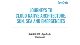 JOURNEYS TO  
CLOUD NATIVE ARCHITECTURE:
SUN, SEA AND EMERGENCIES
Nicki Watt, CTO - OpenCredo 
@techiewatt
1
 