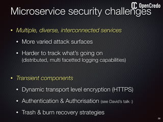 • Multiple, diverse, interconnected services
• More varied attack surfaces
• Harder to track what’s going on  
(distributed, multi facetted logging capabilities) 
• Transient components
• Dynamic transport level encryption (HTTPS)
• Authentication & Authorisation (see David’s talk :)
• Trash & burn recovery strategies
Microservice security challenges
56
 