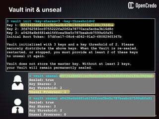64
$ vault init -key-shares=3 -key-threshold=2
Key 1: 8573410dd211cc9b5ea6b426b19d6d668e0184c39d4ba
Key 2: 3fd762583cc9755222fa20f2a78770aca5ecba3b16d8c
Key 3: a0428a6b6681eb15ffcea5be5c787beabcb7599a6fa91
Initial Root Token: 57dfce17-08c4-d042-91a3-68082965367b
Vault initialized with 3 keys and a key threshold of 2. Please
securely distribute the above keys. When the Vault is re-sealed,
restarted, or stopped, you must provide at least 2 of these keys
to unseal it again.
Vault does not store the master key. Without at least 2 keys,
your Vault will remain permanently sealed.
$ vault unseal 8573410dd211cc9b5ea6b426b19d6d668e0184c39d4ba
Sealed: true
Key Shares: 3
Key Threshold: 2
Unseal Progress: 1
Vault init & unseal
$ vault unseal a0428a6b6681eb15ffcea5be5c787beabcb7599a6fa91
Sealed: true
Key Shares: 3
Key Threshold: 2
Unseal Progress: 0
 