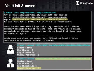 65
$ vault init -key-shares=3 -key-threshold=2
Key 1: 8573410dd211cc9b5ea6b426b19d6d668e0184c39d4ba
Key 2: 3fd762583cc9755222fa20f2a78770aca5ecba3b16d8c
Key 3: a0428a6b6681eb15ffcea5be5c787beabcb7599a6fa91
Initial Root Token: 57dfce17-08c4-d042-91a3-68082965367b
Vault initialized with 3 keys and a key threshold of 2. Please
securely distribute the above keys. When the Vault is re-sealed,
restarted, or stopped, you must provide at least 2 of these keys
to unseal it again.
Vault does not store the master key. Without at least 2 keys,
your Vault will remain permanently sealed.
$ vault unseal 8573410dd211cc9b5ea6b426b19d6d668e0184c39d4ba
Sealed: true
Key Shares: 3
Key Threshold: 2
Unseal Progress: 1
Vault init & unseal
$ vault unseal a0428a6b6681eb15ffcea5be5c787beabcb7599a6fa91
Sealed: true
Key Shares: 3
Key Threshold: 2
Unseal Progress: 0
 
