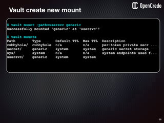 68
$ vault mount -path=usersvc generic
Successfully mounted 'generic' at ‘usersvc'!
$ vault mounts
Path Type Default TTL Max TTL Description
cubbyhole/ cubbyhole n/a n/a per-token private secr ...
secret/ generic system system generic secret storage
sys/ system n/a n/a system endpoints used f...
usersvc/ generic system system
Vault create new mount
 