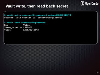 69
$ vault write usersvc/db-password value=ASDKJ234SF*2
Success! Data written to: usersvc/db-password
$ vault read usersvc/db-password
Key Value
lease_duration 2592000
value ASDKJ234SF*2
Vault write, then read back secret
 