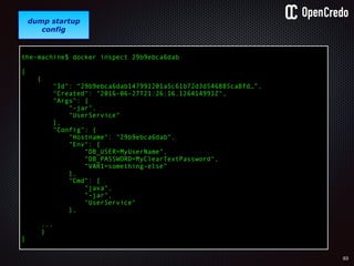 83
gain access to
internal network
find a
disgruntled
employee
dump startup
config
the-machine$ docker inspect 29b9ebca6dab
[
{
"Id": “29b9ebca6dab147991201a5c61b72d3d546885ca8fd…”,
"Created": "2016-06-27T21:26:16.126414991Z",
"Args": [
"-jar",
"UserService"
],
"Config": {
"Hostname": "29b9ebca6dab",
"Env": [
“DB_USER=MyUserName",
“DB_PASSWORD=MyClearTextPassword",
“VAR1=something-else“
],
"Cmd": [
"java",
"-jar",
"UserService"
],
...
}
]
 