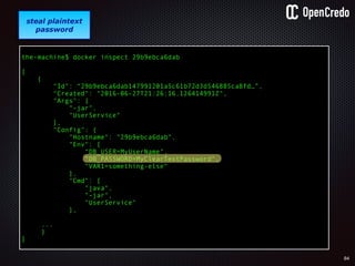 84
gain access to
internal network
find a
disgruntled
employee
the-machine$ docker inspect 29b9ebca6dab
[
{
"Id": “29b9ebca6dab147991201a5c61b72d3d546885ca8fd…”,
"Created": "2016-06-27T21:26:16.126414991Z",
"Args": [
"-jar",
"UserService"
],
"Config": {
"Hostname": "29b9ebca6dab",
"Env": [
“DB_USER=MyUserName",
“DB_PASSWORD=MyClearTextPassword",
“VAR1=something-else“
],
"Cmd": [
"java",
"-jar",
"UserService"
],
...
}
]
steal plaintext
password
 