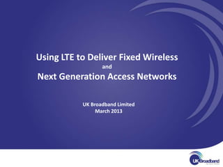 Using LTE to Deliver Fixed Wireless
                  and
Next Generation Access Networks

           UK Broadband Limited
                March 2013
 