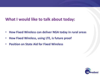 What I would like to talk about today:

• How Fixed Wireless can deliver NGA today in rural areas
• How Fixed Wireless, using LTE, is future proof
• Position on State Aid for Fixed Wireless
 
