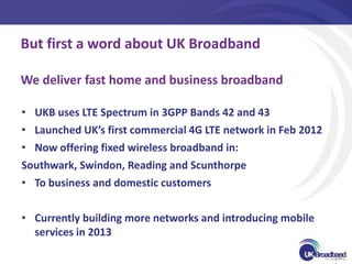 But first a word about UK Broadband

We deliver fast home and business broadband

• UKB uses LTE Spectrum in 3GPP Bands 42 and 43
• Launched UK’s first commercial 4G LTE network in Feb 2012
• Now offering fixed wireless broadband in:
Southwark, Swindon, Reading and Scunthorpe
• To business and domestic customers


• Currently building more networks and introducing mobile
  services in 2013
                                                              [3
 