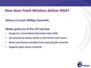 How does Fixed Wireless deliver NGA?

Delivers at least 30Mbps downlink

Makes good use of the LTE tool box
• Design for a Committed Information Rate (CIR)
• Set network to always deliver to the CIR for each house
• Blocks new devices (mobile) from accessing the network
• Supports open access networks
 
