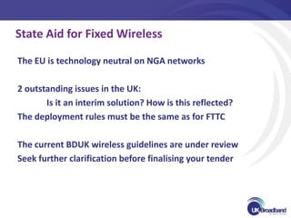 State Aid for Fixed Wireless

The EU is technology neutral on NGA networks

2 outstanding issues in the UK:
       Is it an interim solution? How is this reflected?
The deployment rules must be the same as for FTTC

The current BDUK wireless guidelines are under review
Seek further clarification before finalising your tender
 