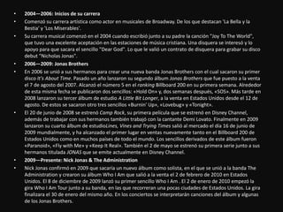 • 2004—2006: Inicios de su carrera
• Comenzó su carrera artística como actor en musicales de Broadway. De los que destacan 'La Bella y la
Bestia' y 'Los Miserables'.
• Su carrera musical comenzó en el 2004 cuando escribió junto a su padre la canción "Joy To The World",
que tuvo una excelente aceptación en las estaciones de música cristiana. Una disquera se interesó y lo
apoyo para que sacara el sencillo "Dear God". Lo que le valió un contrato de disquera para grabar su disco
debut "Nicholas Jonas".
• 2006—2009: Jonas Brothers
• En 2006 se unió a sus hermanos para crear una nueva banda Jonas Brothers con el cual sacaron su primer
disco It's About Time. Pasado un año lanzaron su segundo álbum Jonas Brothers que fue puesto a la venta
el 7 de agosto del 2007. Alcanzó el número 5 en el ranking Billboard 200 en su primera semana. Alrededor
de esta misma fecha se publicaron dos sencillos: «Hold On» y, dos semanas después, «SOS». Más tarde en
2008 lanzaron su tercer álbum de estudio A Little Bit Longer, a la venta en Estados Unidos desde el 12 de
agosto. De estos se sacaron otro tres sencillos «Burnin' Up», «Lovebug» y «Tonight».
• El 20 de junio de 2008 se estrenó Camp Rock, su primera película que se estrenó en Disney Channel,
además de trabajar con sus hermanos también trabajó con la cantante Demi Lovato. Finalmente en 2009
lanzaron su cuarto álbum de estudioLines, Vines and Trying Times salió al mercado el día 16 de junio de
2009 mundialmente, y ha alcanzado el primer lugar en ventas nuevamente tanto en el Billboard 200 de
Estados Unidos como en muchos países de todo el mundo. Los sencillos derivados de este álbum fueron
«Paranoid», «Fly with Me» y «Keep It Real». También el 2 de mayo se estrenó su primera serie junto a sus
hermanos titulada JONAS que se emite actualmente en Disney Channel.
• 2009—Presente: Nick Jonas & The Administration
• Nick Jonas confirmó en 2009 que sacaría un nuevo álbum como solista, en el que se unió a la banda The
Administration y crearon su álbum Who I Am que salió a la venta el 2 de febrero de 2010 en Estados
Unidos. El 8 de diciembre de 2009 lanzó su primer sencillo Who I Am . El 2 de enero de 2010 empezó la
gira Who I Am Tour junto a su banda, en las que recorreran una pocas ciudades de Estados Unidos. La gira
finalizara el 30 de enero del mismo año. En los conciertos se interpretarán canciones del álbum y algunas
de los Jonas Brothers.
 