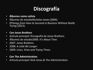 Discografía
• Álbumes como solista
• Álbumes de estudioNicholas Jonas (2004).
• EPSongs from How to Succeed in Business Without Really
Trying (2012).
• Con Jonas Brothers
• Artículo principal: Discografía de Jonas Brothers.
• Álbumes de estudio2006: It's About Time.
• 2007: Jonas Brothers.
• 2008: A Little Bit Longer.
• 2009: Lines, Vines and Trying Times.
• Con The Administration
• Artículo principal: Nick Jonas & The Administration.
 