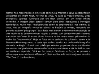 Nomes hoje reconhecidos no mercado como Craig McDean e Sølve Sundsbø foram
assistentes de Knight Knigt. No final de 1993, na capa da Vogue britânica, Linda
Evangelista aparece iluminada por um flash circular em um fundo infinito
vermelho. A imagem pode parecer comum para olhos habituados a inovações
tecnológicas muito mais revolucionárias como as empreendidas nos últimos 10
anos, mas tal fotografia tornou-se icônica na história da revista, marcando um
período estético “pós-grunge”. Suas fotos mais tinham a ver com uma exposição de
arte moderna do que com vender roupas, o que fez com que tanto o artista quanto
Alexander McQueen ficassem vistos durante muito tempo como prisioneiros do
nicho dos 'moderninhos'. Hoje as fotos desse período são cultuadas, como a de
Devon Aoki com o grampo na testa (que acabou sendo capa do livro de fotografias
de moda de Knight). Possui uma paixão por retratar grupos sociais estereotipados,
ou mesmo marginalizados, como mulheres obesas ou idosas, e até indivíduos com
necessidades especiais. “Nick os fez parecer fabulosos, e forçou as pessoas a
olharem para eles de forma diferente”, disse a editora de moda do jornal londrino
“The Times”, Lisa Armstrong.
 