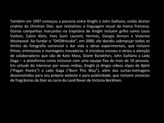 Também em 1997 começou a parceria entre Knight e John Galliano, então diretor
criativo da Christian Dior, que revitalizou a linguagem visual da marca francesa.
Outras campanhas marcantes na trajetória de Knight incluem grifes como Louis
Vuitton, Calvin Klein, Yves Saint Laurent, Hermès, Giorgio Armani e Vivienne
Westwood. Ao fundar o “SHOWstudio”, em 2000, ele decidiu sobrepujar todos os
limites da fotografia comercial e dar vida a obras experimentais, que incluem
filmes, entrevistas e montagens inovadoras. A iniciativa cresceu e atraiu a atenção
de colaboradores que vão de Kate Moss, Gisele Bündchen, John Galliano a Lady
Gaga – a plataforma conta inclusive com uma equipe fixa de mais de 10 pessoas.
Em virtude do interesse por novas mídias, Knight já dirigiu vídeos clipes de Björk
(“Pagan Poetry”) e Lady Gaga (“Born This Way”), além dos curtas-metragens
desenvolvidos para seu próprio website e para publicidade, que incluem anúncios
de fragrâncias da Dior ao carro da Land Rover de Victoria Beckham.
 