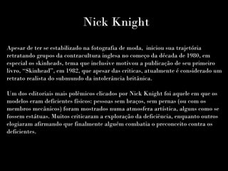 Nick Knight
Apesar de ter se estabilizado na fotografia de moda, iniciou sua trajetória
retratando grupos da contracultura inglesa no começo da década de 1980, em
especial os skinheads, tema que inclusive motivou a publicação de seu primeiro
livro, “Skinhead”, em 1982, que apesar das criticas, atualmente é considerado um
retrato realista do submundo da intolerância britânica.
Um dos editoriais mais polêmicos clicados por Nick Knight foi aquele em que os
modelos eram deficientes físicos: pessoas sem braços, sem pernas (ou com os
membros mecânicos) foram mostrados numa atmosfera artística, alguns como se
fossem estátuas. Muitos criticaram a exploração da deficiência, enquanto outros
elogiaram afirmando que finalmente alguém combatia o preconceito contra os
deficientes.
 