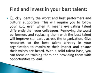  Quickly identify the worst and best performers and
cultural supporters. This will require you to follow
your gut, even when it means evaluating talent
differently than your colleagues. Removing the worst
performers and replacing them with the best talent
will improve standards across the organization. Give
resources to the best talent already in your
organization to maximize their impact and ensure
their voices are heard. With a solid talent base, you
can focus on training them and providing them with
opportunities to lead.
 