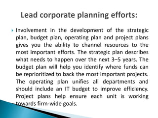  Involvement in the development of the strategic
plan, budget plan, operating plan and project plans
gives you the ability to channel resources to the
most important efforts. The strategic plan describes
what needs to happen over the next 3–5 years. The
budget plan will help you identify where funds can
be reprioritized to back the most important projects.
The operating plan unifies all departments and
should include an IT budget to improve efficiency.
Project plans help ensure each unit is working
towards firm-wide goals.
 