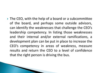  The CEO, with the help of a board or a subcommittee
of the board, and perhaps some outside advisors,
can identify the weaknesses that challenge the CEO’s
leadership competency. In listing those weaknesses
and their internal and/or external ramifications, a
development plan can be put in place to increase the
CEO’s competency in areas of weakness, measure
results and return the CEO to a level of confidence
that the right person is driving the bus.
 