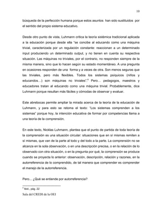 10

búsqueda de la perfección humana porque estos asuntos han sido sustituidos por
el sentido del propio sistema educativo.


Desde otro punto de vista, Luhmann critica la teoría sistémica tradicional aplicada
a la educación porque desde ella “se concibe al educando como una máquina
trivial, caracterizada por un regulación constante: reaccionan a un determinado
input produciendo un determinado output, y no tienen en cuenta su respectiva
situación. Las máquinas no triviales, por el contrario, no responden siempre de la
misma manera, sino que lo hacen según su estado momentáneo. A una pregunta
en ocasiones responden de una forma y a veces de otra. Son menos seguras que
las triviales, pero más flexibles. Todos los sistemas psíquicos (niños y
educandos…) son máquinas no triviales”.4 Pero… pedagogos, maestros y
educadores tratan al educando como una máquina trivial. Probablemente, dice
Luhmann porque resultan más fáciles y cómodas de observar y evaluar.


Este abrebocas permite ampliar la mirada acerca de la teoría de la educación de
Luhmann, y para esto se retoma el texto: “Los sistemas comprenden a los
sistemas” porque hoy, la intención educativa de formar por competencias llama a
una teoría de la comprensión.


En este texto, Nicklas Luhmann, plantea que el punto de partida de toda teoría de
la comprensión es una situación circular: situaciones que en sí mismas remiten a
sí mismas, que van de la parte al todo y del todo a la parte. La comprensión no se
alcanza en la sola observación, o en una descripción precisa, o en la relación de lo
observado con otra situación, o en la pregunta por qué, la comprensión se produce
cuando se proyecta lo anterior: observación, descripción, relación y razones, en la
autorreferencia de lo comprendido, de tal manera que comprender es comprender
el manejo de la autorreferencia.


Pero... ¿Qué se entiende por autorreferencia?

4
    Ibid., pág. 22

Sala del CREDI de la OEI
 