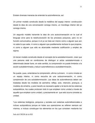 11



Existen diversas maneras de entender la autorreferencia, así:


Un primer modelo construido desde la metáfora del espejo interior: construcción
desde la idea de una conversación consigo mismo, un monólogo interior del yo
consigo mismo.


Un segundo modelo transmite la idea de una autoconversación en la cual el
lenguaje sirve para la reestructuración de los procesos psíquicos, pero no en
función comunicativa, porque ni el yo se trata así mismo como a alguien que aún
no sabe lo que sabe, ni como a alguien que posiblemente rechace lo que propone,
ni como a alguien que sólo es alcanzable mediante codificación y empleo de
signos.


Un tercer modelo construido desde el concepto de la autodeterminación, creer que
una persona está en condiciones de distinguir si actúa autodeterminada o
determinada desde fuera, en este sentido, la comprensión no puede limitarse a la
acción autodeterminada y reducir autorreferencia a autodeterminación.


No puede, pues, entenderse la comprensión, afirma Luhmann, ni como mirada en
un espejo interior, ni como escucha de una autoconversación, ni como
comprensión de una autodeterminación. Las ideas de autorreferencia deben ser
trasladas desde los modelos de asimetría: reflejo, acto, intención, jerarquía, a
modelos de simetría, y para hacerlo es necesario apelar a la teoría de los sistemas
autopoiéticos, los cuales producen todo lo que emplean como unidad a través de
aquello que emplean como unidad; y precisamente en que esto ocurra consiste su
unidad.


“Los sistemas biológicos, psíquicos y sociales son sistemas autorreferenciales e
incluso autopoiéticos porque en todas sus operaciones se refieren siempre así
mismos, e incluso constituyen los elementos en los que consisten mediante los


Sala del CREDI de la OEI
 