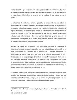 12

elementos en los que consisten. Producen y se reproducen así mismos. Su modo
de operación y reproducción (vida o conciencia o comunicación) es autónomo por
su naturaleza. Sólo incluye el entorno en la medida de su propia forma de
operar...”5


La diferencia de sistema y entorno posibilita a estos sistemas reproducir la
autorreferencia, y de esta manera la actualizan, diferenciándose de algo distinto y
empleando esta diferencia para obtener información. Emplean, dice Luhmann, la
inquietud interna y la vibración para tantear el entorno en busca de constantes o,
viceversa, hacen incidir los acontecimientos del entorno sobre expectativas
estructuradas internamente. Con ello ganan distancia y una especie de
confirmación convergente de la unidad en lo distinto, enlazan a sus operaciones
de conexión identificaciones externas o internas.


Su modo de operar, en la observación y descripción, consiste en diferenciar, el
sistema del entorno; en asumir que ellas son una actividad autorreferencial, ya se
dirija a sí misma o a unidades en su entorno; en              emplear diferencias. La
autorreferencia no es girar sólo en torno a sí mismo, embeberse en sí y
desaparecer en un agujero negro. En síntesis puede afirmarse que la diferencia es
una condición elemental para operar. Las observaciones posibilitan la producción
de acontecimientos distanciadores, como descripciones, estos acontecimientos
ganan valor estructural, se vuelven reutilizables, se ensamblan en la memoria y se
convierten en presupuesto de una nueva evolución.


Lo anterior, constituye el presupuesto elemental de toda comprensión, en un doble
sentido: los sistemas comprensivos como los comprendidos                tienen que ser
sistemas autorreferenciales, porque, en el primer tipo, la comprensión es una
forma de observación y eventualmente una forma de descripción.




5
 LUHMANN, Niklas. Teoría de la Sociedad y Pedagogía. Barcelona: Paidós Educador, 1996. P.
98.

Sala del CREDI de la OEI
 