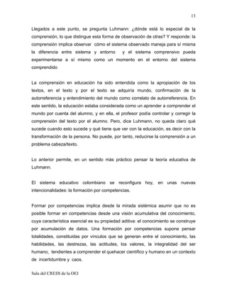 13

Llegados a este punto, se pregunta Luhmann: ¿dónde está lo especial de la
comprensión, lo que distingue esta forma de observación de otras? Y responde: la
comprensión implica observar cómo el sistema observado maneja para sí misma
la diferencia entre sistema y entorno        y el sistema comprensivo pueda
experimentarse a sí mismo como un momento en el entorno del sistema
comprendido


La comprensión en educación ha sido entendida como la apropiación de los
textos, en el texto y por el texto se adquiría mundo, confirmación de la
autorreferencia y entendimiento del mundo como correlato de autorreferencia. En
este sentido, la educación estaba considerada como un aprender a comprender el
mundo por cuenta del alumno, y en ella, el profesor podía controlar y corregir la
comprensión del texto por el alumno. Pero, dice Luhmann, no queda claro qué
sucede cuando esto sucede y qué tiene que ver con la educación, es decir con la
transformación de la persona. No puede, por tanto, reducirse la comprensión a un
problema cabeza/texto.


Lo anterior permite, en un sentido más práctico pensar la teoría educativa de
Luhmann.


El sistema educativo colombiano se reconfigura hoy, en unas nuevas
intencionalidades: la formación por competencias.


Formar por competencias implica desde la mirada sistémica asumir que no es
posible formar en competencias desde una visión acumulativa del conocimiento,
cuya característica esencial es su propiedad aditiva: el conocimiento se construye
por acumulación de datos. Una formación por competencias supone pensar
totalidades, constituidas por vínculos que se generan entre el conocimiento, las
habilidades, las destrezas, las actitudes, los valores, la integralidad del ser
humano, tendientes a comprender el quehacer científico y humano en un contexto
de incertidumbre y caos.


Sala del CREDI de la OEI
 