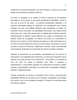 15

comprender de manera aproximada y de forma limitada, la ciencia nunca puede
facilitar una comprensión completa y definitiva.


Por tanto, su estrategia es la síntesis, la cual se concentra en los principios
esenciales no en las partes, en las pautas perceptuales irreductibles: el todo es
más que la suma de las partes,         en patrones perceptuales integrados y en
conjuntos organizados dotados de significado. Las competencias como sistema
complejo son, pues, una totalidad integrada cuyas propiedades no pueden ser
reducidas a las de sus partes, son propiedades del conjunto, que ninguna de las
partes tiene por sí sola. Este sistema tiene la habilidad para focalizar la atención
alternativamente en distintos niveles sistémicos, las cuales se corresponden con
distintos niveles de complejidad. Un sistema sólo puede ser comprendido en
términos de su entorno y de las relaciones que genera, en este cada objeto es en
sí mismo una red de relaciones inmersa en una red mayor. Se generan, por tanto,
procesos y pautas de interacción, significación, semiosis social y generatividad
comunicacional tendientes a la construcción de marcos de sentido y prácticas.


Segundo, la comprensión de los contextos, caracterizados por los vínculos, la
organización y la complejidad de las relaciones, es reconocer la expansión de los
sistemas, los cuales avanzan de lo interaccional – comunicativo; a la interfase de
unos con otros, los cuales se expanden como redes, o cascadas, u
organizaciones, o comunidades; pasando por construcciones narrativas: modelos
textuales y hermenéuticos; para llegar a la construcción de hipertextos: dialógicas
abiertas y multidimensionales.


Tercero, comprender un proceso es entenderlo como un todo, y este todo tiene
propiedades distintas de las partes que lo componen: propiedades que emergen
de la acción y que no son posibles de predecir. El proceso no hace distinciones
entre teoría y práctica.




Sala del CREDI de la OEI
 