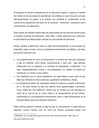 16

El propósito de formar competencias en la educación superior supone un cambio
de método en los procesos de aprendizaje: del análisis, el cual sirve para conocer
descomponiendo en partes, a la síntesis que posibilita la comprensión al dar
cuenta de la composición del todo; de la inducción – deducción, necesarios como
razonamiento, a la abducción.


Este cambio de método implica dejar de preguntarse por las esencias de las cosas
y empezar a pensar las relaciones entre ellas, y estas relaciones son exteriores,
lo cual implica que ellas pueden cambiar sin que cambien los términos.


Pierce, plantea la abducción como un flash del entendimiento, el cual puede ser
entendido, según el autor, como un ingrediente de formación de hábitos, y en ésta,
se precisa reconocer que:


•     Las proposiciones en torno al conocimiento no pueden ser más que conjeturas
      y ella se entiende como lanzar conjuntamente y este acto                  está siempre
      relacionado con un proyecto y un contexto de expectación y predicción. Y al
      estar inseparablemente unidas a una perspectiva, su validez no puede ser
      medida por un mismo y único patrón.
•     Las conjeturas son en parte verdaderas y en parte falsas y para cada una de
      ellas hay infinidad de otras conjeturas, igualmente verdaderas y falsas.
•     Los fenómenos deben ser estudiados desde los signos no desde el fenómeno
      en sí. De esta manera se teje una relación entre epistemología y semiótica.
      Cusa, citado por Guy Debrock6, afirma que: el símbolo es una actividad en
      virtud de la cual se da un nuevo rostro a la reorganización de los hechos,
      colocándola en una perspectiva enteramente nueva y esta simbolización es el
      requisito básico para una inferencia abductiva.


Estos hechos parecen encerrar la idea de que el conocimiento no está tanto en
descubrir nuevos hechos, sino en mirar los hechos conocidos desde una

6
    DEBROCK, Guy. El ingenioso enigma de la abducción. Revista Analogía, 1998. Pág. 34.

Sala del CREDI de la OEI
 
