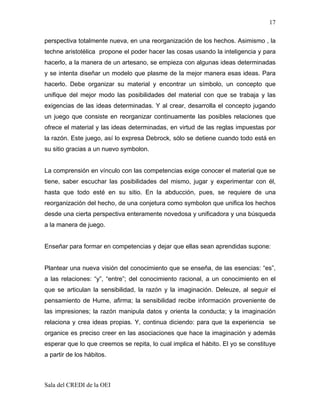 17

perspectiva totalmente nueva, en una reorganización de los hechos. Asimismo , la
techne aristotélica propone el poder hacer las cosas usando la inteligencia y para
hacerlo, a la manera de un artesano, se empieza con algunas ideas determinadas
y se intenta diseñar un modelo que plasme de la mejor manera esas ideas. Para
hacerlo. Debe organizar su material y encontrar un símbolo, un concepto que
unifique del mejor modo las posibilidades del material con que se trabaja y las
exigencias de las ideas determinadas. Y al crear, desarrolla el concepto jugando
un juego que consiste en reorganizar continuamente las posibles relaciones que
ofrece el material y las ideas determinadas, en virtud de las reglas impuestas por
la razón. Este juego, así lo expresa Debrock, sólo se detiene cuando todo está en
su sitio gracias a un nuevo symbolon.


La comprensión en vínculo con las competencias exige conocer el material que se
tiene, saber escuchar las posibilidades del mismo, jugar y experimentar con él,
hasta que todo esté en su sitio. En la abducción, pues, se requiere de una
reorganización del hecho, de una conjetura como symbolon que unifica los hechos
desde una cierta perspectiva enteramente novedosa y unificadora y una búsqueda
a la manera de juego.


Enseñar para formar en competencias y dejar que ellas sean aprendidas supone:


Plantear una nueva visión del conocimiento que se enseña, de las esencias: “es”,
a las relaciones: “y”, “entre”; del conocimiento racional, a un conocimiento en el
que se articulan la sensibilidad, la razón y la imaginación. Deleuze, al seguir el
pensamiento de Hume, afirma; la sensibilidad recibe información proveniente de
las impresiones; la razón manipula datos y orienta la conducta; y la imaginación
relaciona y crea ideas propias. Y, continua diciendo: para que la experiencia se
organice es preciso creer en las asociaciones que hace la imaginación y además
esperar que lo que creemos se repita, lo cual implica el hábito. El yo se constituye
a partir de los hábitos.



Sala del CREDI de la OEI
 