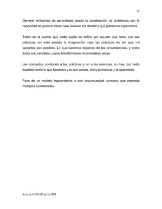 18

Generar ambientes de aprendizaje desde la construcción de problemas con la
capacidad de generar ideas para resolver los desafíos que plantea la experiencia.


Tener en la cuenta que cada sujeto se define por aquello que hace, por sus
prácticas, en este sentido la imaginación crea las prácticas de ahí que mil
variantes son posibles. Lo que hacemos depende de las circunstancias, y como
éstas son variables, puede transformarse innumerables veces.


Los conceptos conducen a las prácticas y no a las esencias, no hay, por tanto
dualidad entre lo que hacemos y lo que somos, entre la esencia y la apariencia.


Paso de un modelo trascendente a uno circunstancial, concreto que presenta
múltiples posibilidades.




Sala del CREDI de la OEI
 