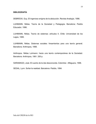 19

BIBLIOGRAFÍA


DEBROCK, Guy. El ingenioso enigma de la abducción. Revista Analogía, 1998.

LUHMANN, Niklas. Teoría de la Sociedad y Pedagogía. Barcelona: Paidós
Educador, 1996.


LUHMANN, Niklas. Teoría de sistemas: artículos II. Chile: Universidad de los
Lagos, 1999.


LUHMANN, Niklas. Sistemas sociales: lineamientos para una teoría general.
Barcelona: Anthropos, 1998.


Anthropos. Niklas Luhmann: hacia una teoría contemporánea de la Sociedad.
Barcelona: Anthropos, 1981. 200 p.


SARAMAGO, José. El cuento de la isla desconocida. Colombia : Alfaguara, 1998.

SEGAL, Lynn. Soñar la realidad. Barcelona: Paidós, 1994.




Sala del CREDI de la OEI
 