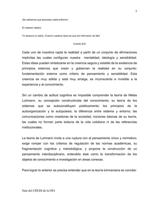3

¡No sabíamos que estuviese usted enfermo!


El maestro replicó:


Yo tampoco lo sabía. ¡Fueron vuestros hijos los que me informaron de ello!


                                                Cuento Sufí


Cada uno de nosotros capta la realidad a partir de un conjunto de afirmaciones
implícitas las cuales configuran nuestra                  mentalidad, ideología y sensibilidad.
Estas ideas pueden sintetizarse en la creencia segura y estable de la existencia de
principios externos que crean y gobiernan la realidad en su conjunto:
fundamentación externa como criterio de pensamiento y sensibilidad. Esta
creencia es muy sólida y está muy arraiga, es inconsciente e invisible a la
experiencia y al conocimiento.


Sin un cambio de actitud cognitiva es imposible comprender la teoría de Niklas
Luhmann, su concepción constructivista del conocimiento; su teoría de los
sistemas       que     se     autoconstituyen         poiéticamente;         los   principios   de   la
autoorganización y la autopoiesis; la diferencia entre sistema y entorno; las
comunicaciones como creadoras de la sociedad, nociones básicas de su teoría,
las cuales no forman parte todavía de la vida cotidiana ni de las referencias
institucionales.


La teoría de Luhmann invita a una ruptura con el pensamiento único y normativo;
exige romper con los criterios de regulación de las normas académicas, su
fragmentación cognitiva y metodológica; y propone la construcción de un
pensamiento interdisciplinario, entendido éste como la transformación de los
objetos de conocimiento e investigación en áreas conexas.


Para lograr lo anterior se precisa entender que en la teoría luhmaniana se concibe:




Sala del CREDI de la OEI
 