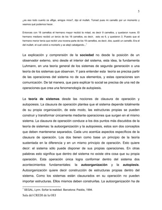 5

¿es eso todo cuanto os aflige, amigos míos?, dijo el mullah. Tomad pues mi camello por un momento y
veamos qué podemos hacer.


Entonces con 18 camellos el hermano mayor recibió la mitad, es decir 9 camellos, y quedaron nueve. El
hermano mediano recibió un tercio de los 18 camellos, es decir, esto es 6, y quedaron 3. Puesto que el
hermano menor tenía que recibir una novena parte de los 18 camellos, es decir, dos, quedó un camello. Era el
                                                             1
del mullah, el cual volvió a montarlo y se alejó cabalgando...



La explicación y comprensión de la sociedad no desde la posición de un
observador externo, sino desde el interior del sistema, esta idea, la fundamenta
Luhmann, en una teoría general de los sistemas de segunda generación o una
teoría de los sistemas que observan. Y para entender esta teoría se precisa partir
de las operaciones del sistema no de sus elementos, y estas operaciones son
comunicación. De tal manera, que para explicar lo social se precisa de una red de
operaciones que crea una fenomenología de autopiesis.


La teoría de sistemas desde las nociones de clausura de operación y
autopoiesis. La clausura de operación plantea que el sistema depende totalmente
de su propia organización, de este modo, las estructuras propias se pueden
construir y transformar únicamente mediante operaciones que surgen en el mismo
sistema. La clausura de operación conduce a los dos puntos más discutidos de la
teoría de sistemas: la autoorganización y la autopoiesis, estos son dos conceptos
que deben mantenerse separados. Cada uno acentúa aspectos específicos de la
clausura de operación. Los dos tienen como base un principio de la teoría
sustentada en la diferencia y en un mismo principio de operación. Esto quiere
decir: el sistema sólo puede disponer de sus propias operaciones. En otras
palabras esto significa que dentro del sistema no existe otra cosa que su propia
operación. Esta operación única logra conformar dentro del sistema dos
acontecimientos           fundamentales:           la    autoorganización        y    la    autopiesis.
Autoorganización quiere decir construcción de estructuras propias dentro del
sistema. Como los sistemas están clausurados en su operación no pueden
importar estructuras. Ellos mismos deben construirlas. La autoorganización ha de

1
    SEGAL, Lynn. Soñar la realidad. Barcelona: Paidós, 1994.

Sala del CREDI de la OEI
 