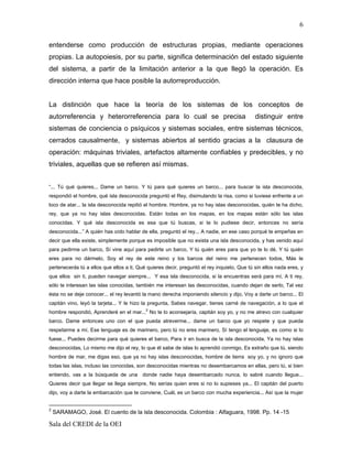 6

entenderse como producción de estructuras propias, mediante operaciones
propias. La autopoiesis, por su parte, significa determinación del estado siguiente
del sistema, a partir de la limitación anterior a la que llegó la operación. Es
dirección interna que hace posible la autorreproducción.


La distinción que hace la teoría de los sistemas de los conceptos de
autorreferencia y heterorreferencia para lo cual se precisa                                 distinguir entre
sistemas de conciencia o psíquicos y sistemas sociales, entre sistemas técnicos,
cerrados causalmente, y sistemas abiertos al sentido gracias a la clausura de
operación: máquinas triviales, artefactos altamente confiables y predecibles, y no
triviales, aquellas que se refieren así mismas.


“... Tú qué quieres... Dame un barco. Y tú para qué quieres un barco... para buscar la isla desconocida,
respondió el hombre, qué isla desconocida preguntó el Rey, disimulando la risa, como si tuviese enfrente a un
loco de atar... la isla desconocida repitió el hombre. Hombre, ya no hay islas desconocidas, quién te ha dicho,
rey, que ya no hay islas desconocidas. Están todas en los mapas, en los mapas están sólo las islas
conocidas. Y qué isla desconocida es esa que tú buscas, si te lo pudiese decir, entonces no sería
desconocida...” A quién has oído hablar de ella, preguntó el rey... A nadie, en ese caso porqué te empeñas en
decir que ella existe, simplemente porque es imposible que no exista una isla desconocida, y has venido aquí
para pedirme un barco, Sí vine aquí para pedirte un barco, Y tú quién eres para que yo te lo dé, Y tú quién
eres para no dármelo, Soy el rey de este reino y los barcos del reino me pertenecen todos, Más le
pertenecerás tú a ellos que ellos a ti, Qué quieres decir, preguntó el rey inquieto, Que tú sin ellos nada eres, y
que ellos sin ti, pueden navegar siempre... Y esa isla desconocida, si la encuentras será para mí, A ti rey,
sólo te interesan las islas conocidas, también me interesan las desconocidas, cuando dejan de serlo, Tal vez
ésta no se deje conocer... el rey levantó la mano derecha imponiendo silencio y dijo, Voy a darte un barco... El
capitán vino, leyó la tarjeta... Y le hizo la pregunta, Sabes navegar, tienes carné de navegación, a lo que el
                                        2
hombre respondió, Aprenderé en el mar... No te lo aconsejaría, capitán soy yo, y no me atrevo con cualquier
barco. Dame entonces uno con el que pueda atreverme... dame un barco que yo respete y que pueda
respetarme a mí, Ese lenguaje es de marinero, pero tú no eres marinero, Sí tengo el lenguaje, es como si lo
fuese... Puedes decirme para qué quieres el barco, Para ir en busca de la isla desconocida, Ya no hay islas
desconocidas, Lo mismo me dijo el rey, lo que él sabe de islas lo aprendió conmigo, Es extraño que tú, siendo
hombre de mar, me digas eso, que ya no hay islas desconocidas, hombre de tierra soy yo, y no ignoro que
todas las islas, incluso las conocidas, son desconocidas mientras no desembarcamos en ellas, pero tú, si bien
entiendo, vas a la búsqueda de una donde nadie haya desembarcado nunca, lo sabré cuando llegue...
Quieres decir que llegar se llega siempre, No serías quien eres si no lo supieses ya... El capitán del puerto
dijo, voy a darte la embarcación que te conviene, Cuál, es un barco con mucha experiencia... Así que la mujer


2
    SARAMAGO, José. El cuento de la isla desconocida. Colombia : Alfaguara, 1998. Pp. 14 -15

Sala del CREDI de la OEI
 