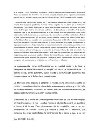 7

de la limpieza... y gritó, Es mi barco, es mi barco... el barco era aquel que le había gustado, simplemente.
Parece una carabela, dijo el hombre, más o menos, concordó el capitán, en su origen era una carabela,
después pasó por arreglos y adaptaciones que la modificaron un poco, Pero continua siendo una carabela.


... estáte tranquila, traigo comida para los dos, Y los marineros preguntó ella, Como puedes ver no vino
ninguno, Pero los dejaste apalabrados, al menos, volvió a preguntar ella, Me dijeron que ya no hay islas
desconocidas, y que, incluso habiéndolas, no iban a dejar el sosiego de sus lares y la buena vida de los
barcos de línea para meterse en aventuras oceánicas, a la búsqueda de un imposible... Y tú que les
respondiste, Que el mar es siempre tenebroso, Y no les hablaste de la isla desconocida, Como podría
hablarles de una isla desconocida, si no la conozco... Qué piensas hacer, si te falta una tripulación, Todavía
no lo sé, Podríamos quedarnos a vivir aquí, yo me ofrecería para lavar los barcos que vienen al muelle, y tu, Y
yo, Tendrás un oficio, una profesión, como ahora se dice, Tengo, tuve, tendré si fuera preciso, pero quiero
encontrar la isla desconocida, quiero saber quién soy yo cuando esté en ella, No lo sabes, si no sales de ti, no
llegas a saber quién eres... Tú qué crees, Que es necesario salir de la isla para ver la isla, que no nos vemos
si no nos salimos de nosotros mismos... Dijo el hombre, Dejemos las filosofías para el filósofo del rey... ahora
vamos a comer... primero tienes que ver tu barco, sólo lo conoces por fuera, Qué tal lo encontraste, Hay
algunas costuras de las velas que necesitan refuerzo... en el fondo hay agua mezclada con el lastre, pero eso
me parece que es lo apropiado, le hace bien al barco, Cómo aprendiste esas cosas, Así, Así cómo, como tú,
cuando dijiste al capitán del puerto que aprenderías a navegar en la mar... Siempre tuve la idea de que para la
navegación sólo hay dos maestros verdaderos, uno es el mar, el otro es el barco...



La comunicación como configuradora de la realidad social y lo hace al
reemplazar la teoría social de la acción por una teoría de la comunicación. Un
sistema social, afirma Luhmann, surge cuando la comunicación desarrolla más
comunicación a partir de la misma comunicación.


La diferencia entre sistema y entorno: el mundo, como infinitud observable, es
cortado por una línea divisoria, de un lado se encuentra el sistema y el otro debe
ser considerado como su entorno. El sistema entra en relación con el entorno, se
acoplan estructuralmente y regulan sus relaciones.


El esquema de la teoría de Luhmann puede sintetizarse en una mirada compleja
en tres dimensiones la real – objetiva referida a objetos; la social a los sujetos; y
la temporal al tiempo. Estas dimensiones de la complejidad son, a su vez,
dimensiones de sentido. Mirada que conoce a partir de la diferencia, que
considera las otras posibilidades, la contingencia de lo social y que, a su vez,


Sala del CREDI de la OEI
 