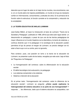 8

descubre que en lugar de estar en el mejor de los mundos, nos encontramos, eso
sí, en un mundo pleno de mejores posibilidades, un mundo en el que es necesario
confiar en informaciones, conocimientos y actitudes de otros. En la primacía de la
función sobre la estructura, la función consiste en la comprensión y reducción de
la complejidad.


2. LA TEORÍA EDUCATIVA DE NIKLAS LUHMANN


Joan-Carles Mélich, al hacer la introducción al texto de Luhmann “Teoría de la
Sociedad y Pedagogía”, publicado en 1996, afirma que este autor sigue siendo un
desconocido en pedagogía, a pesar de que una de las teorías pedagógicas de
mayor influencia en el mundo hispánico es la cibernética y la teoría de sistemas, y
continua diciendo que ni la pedagogía ni la sociología de la educación pueden
permitirse el lujo de pensar al margen de Luhmann, es preciso dialogar con él,
estar a favor suyo o en su contra, pero no ignorarlo.


Para construir, pues, una posición en torno a la teoría de la educación de
Luhmann, se presentan cuatro de los textos, recogidos por este autor, bajo el título
de “Preguntas a la Pedagogía”.


•   La homogenización del comienzo: sobre la diferenciación de la educación
    escolar
•   El déficit tecnológico de la educación y la pedagogía
•   Los sistemas comprenden a los sistemas
•   Sistema e intención de la educación


En el primer texto: “Homogenización del comienzo: sobre la diferencia de la
educación escolar”, Luhmann se pregunta: ¿Cómo puede explicarse la
heterogeneidad del sistema educativo si se parte de una homogeneidad? Y
responde: … las diferencias, dado que el sistema educativo es autopoiético, son



Sala del CREDI de la OEI
 