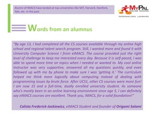 Alumni of IMACS have landed at top universities like MIT, Harvard, Stanford,
Yale, etc. in the past.

Words from an alumnus
“By age 13, I had completed all the CS courses available through my online high
school and regional talent search program. Still, I wanted more and found it with
University Computer Science I from eIMACS. The course provided just the right
level of challenge to keep me interested every day. Because it is self-paced, I was
able to spend more time on topics when I needed or wanted to. My cool online
instructor was very supportive, answered all my questions quickly, and even
followed up with me by phone to make sure I was 'getting it.' The curriculum
helped me think more logically about computing instead of dealing with
programming issues by brute force. After UCS1, other CS courses were more fun!
I am now 15 and a full-time, dually enrolled university student. As someone
who's mostly been in an online learning environment since age 5, I can definitely
say eIMACS courses are excellent. Thank you, IMACS, for a solid foundation!”
Calista Frederick-Jaskiewicz, eIMACS Student and founder of Origami Salami

 