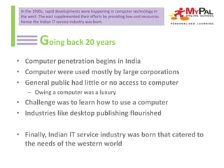 In the 1990s, rapid developments were happening in computer technology in
the west. The east supplemented their efforts by providing low-cost resources.
Hence the Indian IT service industry was born.

Going back 20 years
• Computer penetration begins in India
• Computer were used mostly by large corporations
• General public had little or no access to computer
– Owing a computer was a luxury

• Challenge was to learn how to use a computer
• Industries like desktop publishing flourished

• Finally, Indian IT service industry was born that catered to
the needs of the western world

 