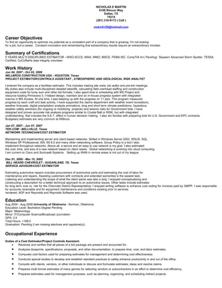 NICHOLAS E MARTIN
                                                                         6108 Rincon Way
                                                                             Dallas, TX
                                                                               75214
                                                                       (281) 318-9173 ( Cell )

                                                                     nickm0129@hotmail.com


Career Objectives
To find an opportunity to optimize my potential as a consistent part of a company that is growing. I'm not looking
for a job, but a career. Constant innovation and remembering that extraordinary results require an extraordinary mindset.

Summary of Certifications
5 YEARS MULTI-DISCIPLINED ESTIMATOR --WSO-SCCS, NWA, WMO, MSCE, FEMA ISC, CompTIA A+( Pending) Skywarn Advanced Storm Spotter, TESSA
Certified, CoCoRaHs data integrity volunteer.

Work History
Jun 04, 2007 - Oct 02, 2009
WILLBROS CONSTRUCTION USA - HOUSTON, Texas
PROJECT ESTIMATOR/CONTROLS ASSISTANT , ATMOSPHERIC AND GEOLOGICAL RISK ANALYST

I entered the company as a facilities estimator. This includes making site visits, job walks and pre-bid meetings.
My duties also include multi-disciplined detailed takeoffs, calculating field overhead staffing and construction
equipment costs for lump sum and other bid formats. I also spent time in scheduling with MS Project and
resource loading Primavera 3. I helped design, maintain and an in-house progress system with integrated
macros in MS Access. At one time, I was keeping up with the progress on 11 jobs. This program measured
progress by each craft and task activity. I have supported the claims department with weather event recreations,
weather forecasts, digital precipitation analysis animations, long and short term climate predictions, hazardous
weather safety seminars (for ongoing or mobilizing projects) and seismic risks for Government bids. I have
designed and proven accurate risk analysis programs similar to Crystal Ball or RISK, but with integrated
understanding that includes the S.E.T. effect in human decision making. I also am familiar with preparing bids for U.S. Government and EPC contracts.
Budgetary estimates are very common at Willbros.

Jan 07, 2007 - Jun 07, 2007
TEK-COM - BELLVILLE, Texas
NETWORK TECHNICIAN/COST ESTIMATOR

Maintaining and implementing server and client based networks. Skilled in Windows Server 2003, WSUS, SQL,
Windows XP Professional, ISA, IIS 6.0 and many other networking software. Group Policy is a tool I also
implement throughout networks. Above all, a secure and an easy to use network is my goal. I also estimated
the cost, time, and size of a new network based on client needs. Global networking is evolving into cloud computing.
I am current on Cisco and Sonicwall Systems. Setting up WAN in remote areas is not out of my league.

Dec 01, 2000 - Mar 15, 2002
BILL HEARD CHEVROLET - SUGARLAND, TX, Texas
SERVICE ADVISOR/COST ESTIMATOR

Estimating automotive repairs includes procurement of automotive parts and estimating the cost of labor for
maintenance and repairs. Assisting customers with contracts and extended warranties is the easiest task.
Listening and understanding the scope of what the client wants was also a duty. I enjoyed conceptualizing and
constructing a description for a better technical approach to an automotive issues. Other tasks include estimates
for long term cost vs. risk for the Chevrolet District Representative. I enjoyed writing software to enhance cost coding for invoices paid by GMPP. I was responsible
for accounts receivable and for equipment maintenance and conditions existing prior to services
rendered. ADP and Reynolds and Reynolds Software was used.

Education
Aug 2004 - Aug 2008 University of Oklahoma - Norman, Oklahoma
Education Level: Bachelors Degree Pending
Major: Meteorology
Minor: IT/Computer Science/Broadcast Journalism
GPA: 2.5
Total Hours: +168.0
Graduation: Pending (I am missing electives and capstone(s)).


Occupational Experience
Duties of a Cost Estimator/Project Controls Assistant:
     •    Receives and verifies that all pieces of a bid package are present and accounted for .
     •    Analyzes blueprints, specifications, proposals, and other documentation, to prepare time, cost, and labor estimates.
     •    Computes cost factors used for preparing estimates for management and determining cost effectiveness.
     •    Conducts special studies to develop and establish standard practices to safely enhance productivity in and out of the office.
     •    Consults with clients, vendors, or other individuals to discuss and formulate estimates, ideas and resolve claims.
     •    Prepares multi format estimates of many genres for selecting vendors or subcontractors in an effort to determine cost efficiency.
     •    Prepares estimates used for management purposes, such as planning, organizing, and scheduling indirect projects.
 