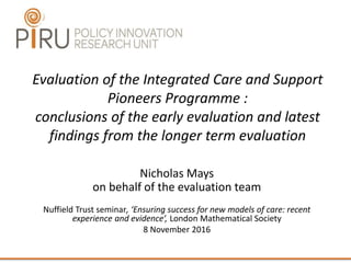 Evaluation of the Integrated Care and Support
Pioneers Programme :
conclusions of the early evaluation and latest
findings from the longer term evaluation
Nicholas Mays
on behalf of the evaluation team
Nuffield Trust seminar, ‘Ensuring success for new models of care: recent
experience and evidence’, London Mathematical Society
8 November 2016
 