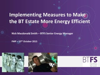 Implementing Measures to Make
the BT Estate More Energy Efficient
Nick Macdonald Smith – BTFS Senior Energy Manager
FMP – 15th October 2015
 