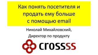 Как понять посетителя и
продать ему больше
с помощью email
Николай Михайловский,
Директор по продукту

 