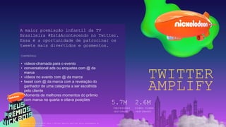 TWITTER
AMPLIFY
A maior premiação infantil da TV
Brasileira #EstáAcontecendo no Twitter.
Essa é a oportunidade de patrocinar os
tweets mais divertidos e gosmentos.
CONTEÚDOS
• videos-chamada para o evento
• conversational ads ou enquetes com @ da
marca
• vídeos no evento com @ da marca
• tweet com @ da marca com a revelação do
ganhador de uma categoria a ser escolhida
pelo cliente
• Moments de melhores momentos do prêmio
com marca na quarta e oitava posições
Impressões
(estimado)
5.7M
video views
(estimado)
2.6M
*A emissão da autorização para o Twitter Amplify deve ser feita diretamente ao
Twitter no valor líquido.
 
