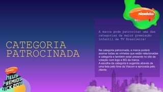 CATEGORIA
PATROCINADA
A marca pode patrocinar uma das
categorias da maior premiação
infantil da TV Brasileira!
Na categoria patrocinada, a marca poderá
assinar todas as vinhetas que estão relacionadas
a categoria e também estar presente no site de
votação com logo e BG da marca.
A escolha da categoria é sugerida através de
uma lista pelo time da Viacom e aprovada pelo
cliente.
 