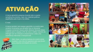ATIVAÇÃO
A marca garantirá presença durante todo o evento:
sampling de produtos, logo nos materiais gráficos
espalhados pelo local e nos telões.
E mais:
A marca também terá espaço garantido no evento para
construir livremente sua ativação fixa ou itinerante.
A equipe comercial Viacom pode oferecer diversas ideias
criativas para o espaço a fim de criar a melhor maneira de
interagir com as crianças e proporcionar a elas uma
experiência relevante e inesquecível!
Além disso, os patrocinadores do evento ainda
recebem uma cota de ingressos para que levem
seus próprios convidados ao evento.
 