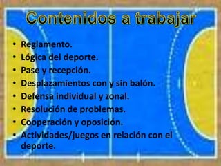 • Reglamento.
• Lógica del deporte.
• Pase y recepción.
• Desplazamientos con y sin balón.
• Defensa individual y zonal.
• Resolución de problemas.
• Cooperación y oposición.
• Actividades/juegos en relación con el
deporte.
 
