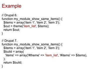 Example
// Drupal 6.
function my_module_show_same_items() {
  $items = array('item 1', 'item 2', 'item 3');
  $out = theme('item_list', $items);
  return $out;
}

// Drupal 7.
function my_module_show_some_items() {
  $items = array('item 1', 'item 2', 'item 3');
  $build = array(
    'items' => array('#theme' => 'item_list', '#items' => $items),
  );
  return $build;
}
 